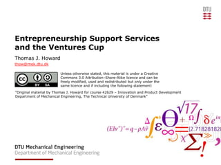 Entrepreneurship Support Services
and the Ventures Cup
Thomas J. Howard
thow@mek.dtu.dk

                         Unless otherwise stated, this material is under a Creative
                         Commons 3.0 Attribution–Share-Alike licence and can be
                         freely modified, used and redistributed but only under the
                         same licence and if including the following statement:
“Original material by Thomas J. Howard for course 42629 – Innovation and Product Development
Department of Mechanical Engineering, The Technical University of Denmark”
 