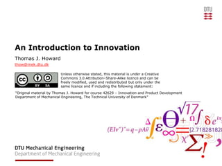 An Introduction to Innovation
Thomas J. Howard
thow@mek.dtu.dk

                         Unless otherwise stated, this material is under a Creative
                         Commons 3.0 Attribution–Share-Alike licence and can be
                         freely modified, used and redistributed but only under the
                         same licence and if including the following statement:
“Original material by Thomas J. Howard for course 42629 – Innovation and Product Development
Department of Mechanical Engineering, The Technical University of Denmark”
 