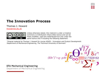 The Innovation Process
Thomas J. Howard
thow@mek.dtu.dk

                         Unless otherwise stated, this material is under a Creative
                         Commons 3.0 Attribution–Share-Alike licence and can be
                         freely modified, used and redistributed but only under the
                         same licence and if including the following statement:
“Original material by Thomas J. Howard for course 42629 – Innovation and Product Development
Department of Mechanical Engineering, The Technical University of Denmark”
 