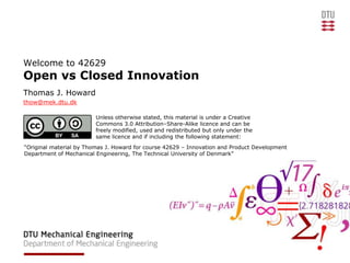 Welcome to 42629
Open vs Closed Innovation
Thomas J. Howard
thow@mek.dtu.dk

                         Unless otherwise stated, this material is under a Creative
                         Commons 3.0 Attribution–Share-Alike licence and can be
                         freely modified, used and redistributed but only under the
                         same licence and if including the following statement:
“Original material by Thomas J. Howard for course 42629 – Innovation and Product Development
Department of Mechanical Engineering, The Technical University of Denmark”
 