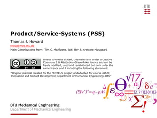Product/Service-Systems (PSS)
Thomas J. Howard
thow@mek.dtu.dk
Main Contributions from: Tim C. McAloone, Niki Bey & Krestine Mougaard
Unless otherwise stated, this material is under a Creative
Commons 3.0 Attribution–Share-Alike licence and can be
freely modified, used and redistributed but only under the
same licence and if including the following statement:
“Original material created for the PROTEUS project and adapted for course 42629,
Innovation and Product Development Department of Mechanical Engineering, DTU”
 