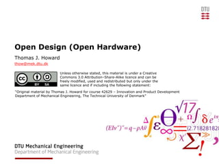 Open Design (Open Hardware)
Thomas J. Howard
thow@mek.dtu.dk

                         Unless otherwise stated, this material is under a Creative
                         Commons 3.0 Attribution–Share-Alike licence and can be
                         freely modified, used and redistributed but only under the
                         same licence and if including the following statement:
“Original material by Thomas J. Howard for course 42629 – Innovation and Product Development
Department of Mechanical Engineering, The Technical University of Denmark”
 