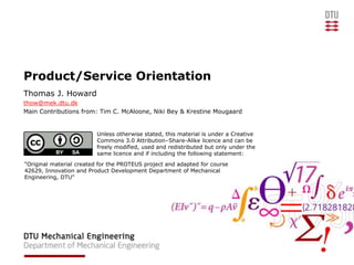 Product/Service Orientation
Thomas J. Howard
thow@mek.dtu.dk
Main Contributions from: Tim C. McAloone, Niki Bey & Krestine Mougaard


                         Unless otherwise stated, this material is under a Creative
                         Commons 3.0 Attribution–Share-Alike licence and can be
                         freely modified, used and redistributed but only under the
                         same licence and if including the following statement:
“Original material created for the PROTEUS project and adapted for course
42629, Innovation and Product Development Department of Mechanical
Engineering, DTU”
 