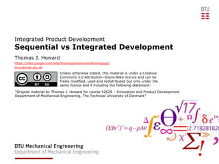 Integrated Product Development
Sequential vs Integrated Development
Thomas J. Howard
https://sites.google.com/site/thomasjameshowardhomepage/
thow@mek.dtu.dk
                          Unless otherwise stated, this material is under a Creative
                          Commons 3.0 Attribution–Share-Alike licence and can be
                          freely modified, used and redistributed but only under the
                          same licence and if including the following statement:
“Original material by Thomas J. Howard for course 42629 – Innovation and Product Development
Department of Mechanical Engineering, The Technical University of Denmark”
 