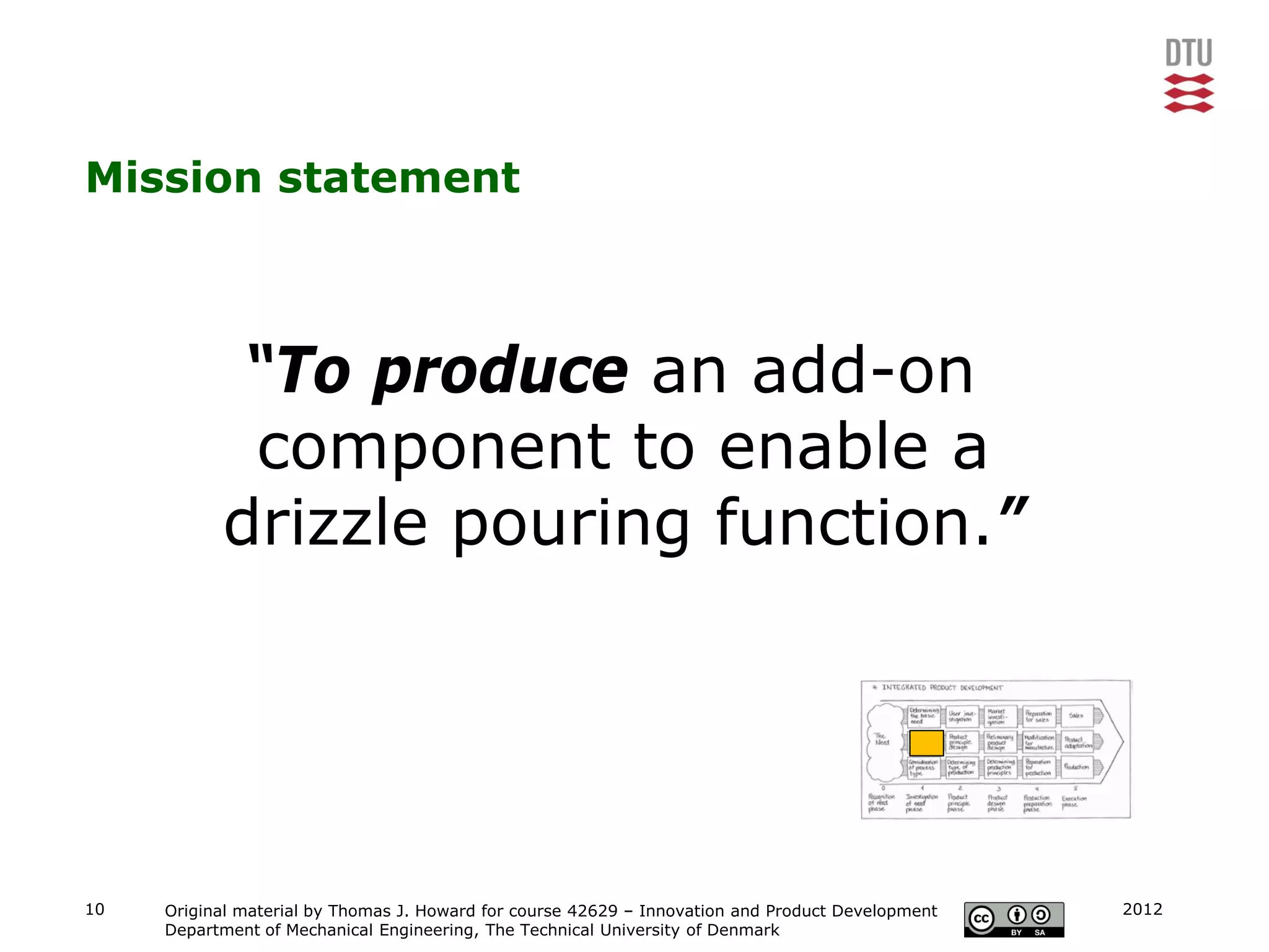 Mission statement



            “To produce an add-on
            component to enable a
           drizzle pouring function.”




10   Original material by Thomas J. Howard for course 42629 – Innovation and Product Development   2012
     Department of Mechanical Engineering, The Technical University of Denmark
 