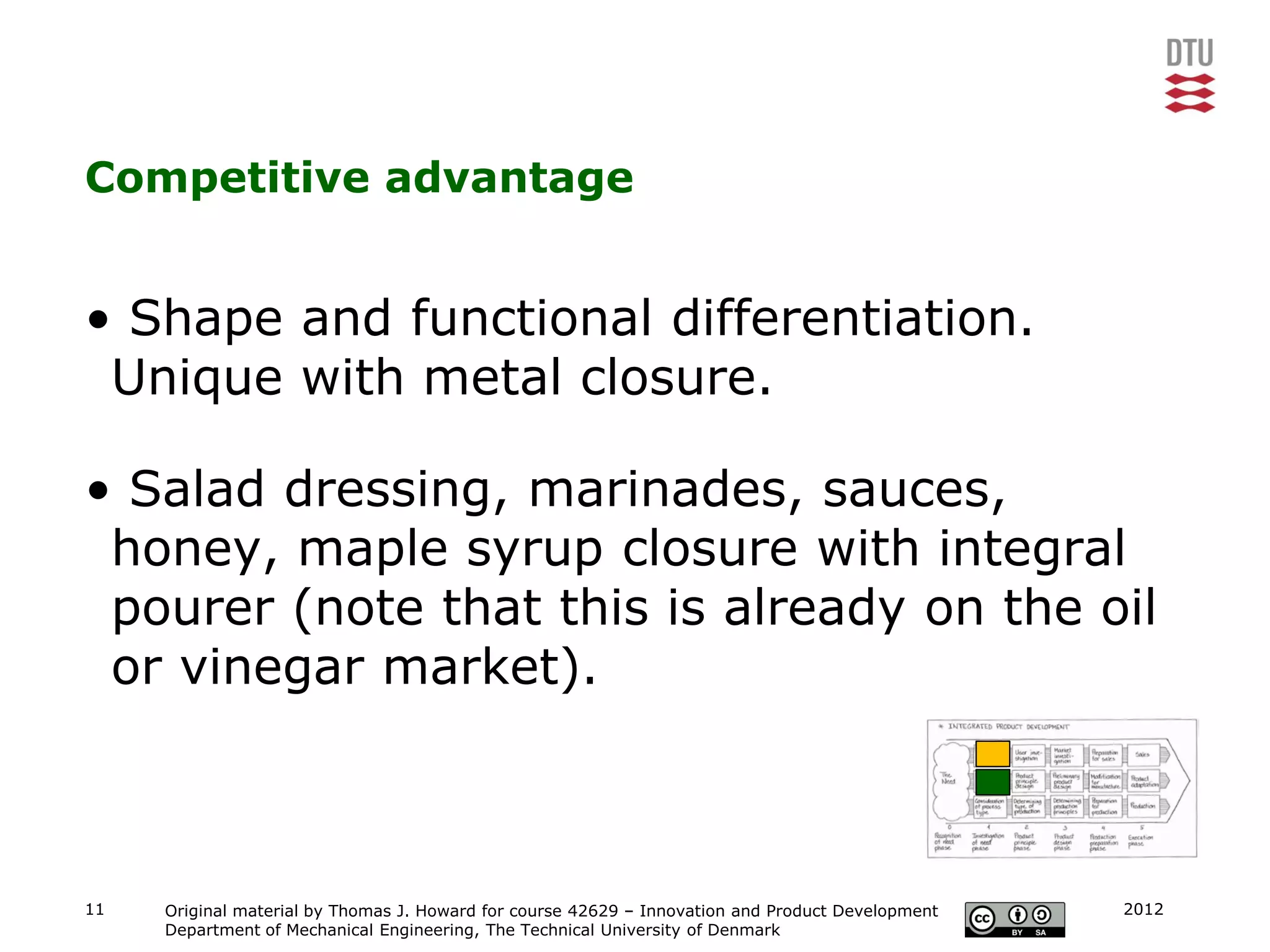 Competitive advantage


• Shape and functional differentiation.
 Unique with metal closure.

• Salad dressing, marinades, sauces,
 honey, maple syrup closure with integral
 pourer (note that this is already on the oil
 or vinegar market).



11   Original material by Thomas J. Howard for course 42629 – Innovation and Product Development   2012
     Department of Mechanical Engineering, The Technical University of Denmark
 