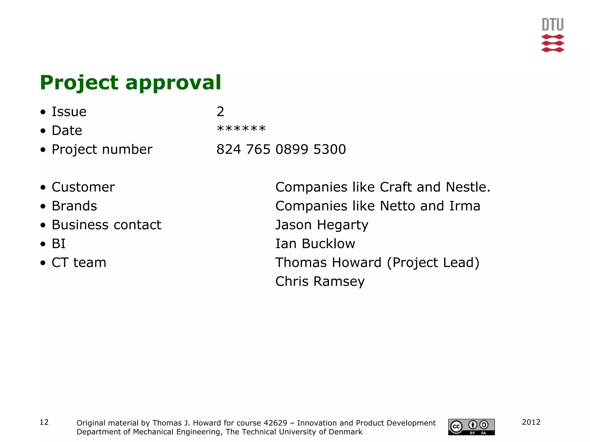 Project approval
• Issue                                    2
• Date                                     ******
• Project number                           824 765 0899 5300

•    Customer                                             Companies like Craft and Nestle.
•    Brands                                               Companies like Netto and Irma
•    Business contact                                     Jason Hegarty
•    BI                                                   Ian Bucklow
•    CT team                                              Thomas Howard (Project Lead)
                                                          Chris Ramsey




12      Original material by Thomas J. Howard for course 42629 – Innovation and Product Development   2012
        Department of Mechanical Engineering, The Technical University of Denmark
 