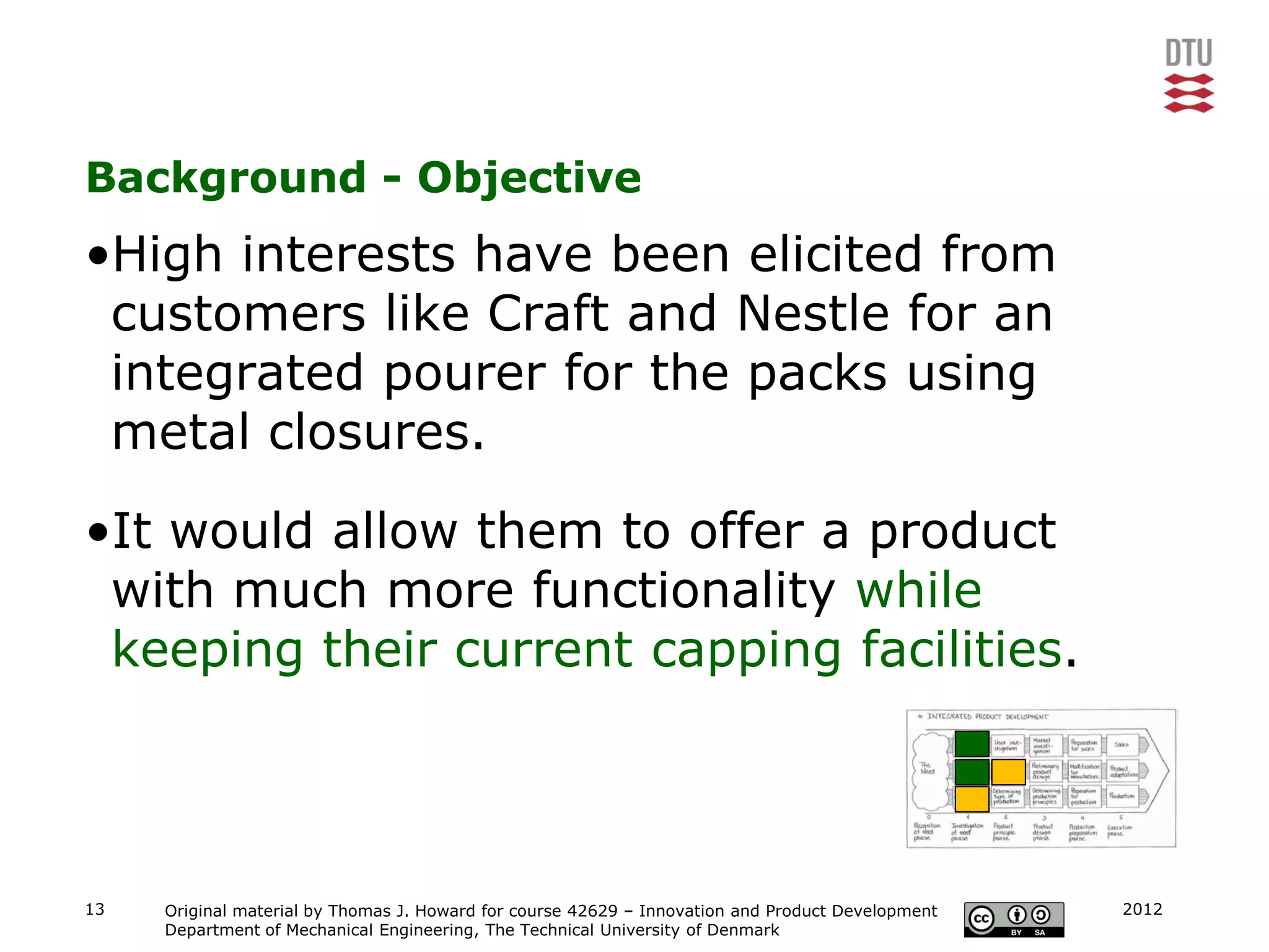 Background - Objective
•High interests have been elicited from
 customers like Craft and Nestle for an
 integrated pourer for the packs using
 metal closures.

•It would allow them to offer a product
 with much more functionality while
 keeping their current capping facilities.




13   Original material by Thomas J. Howard for course 42629 – Innovation and Product Development   2012
     Department of Mechanical Engineering, The Technical University of Denmark
 