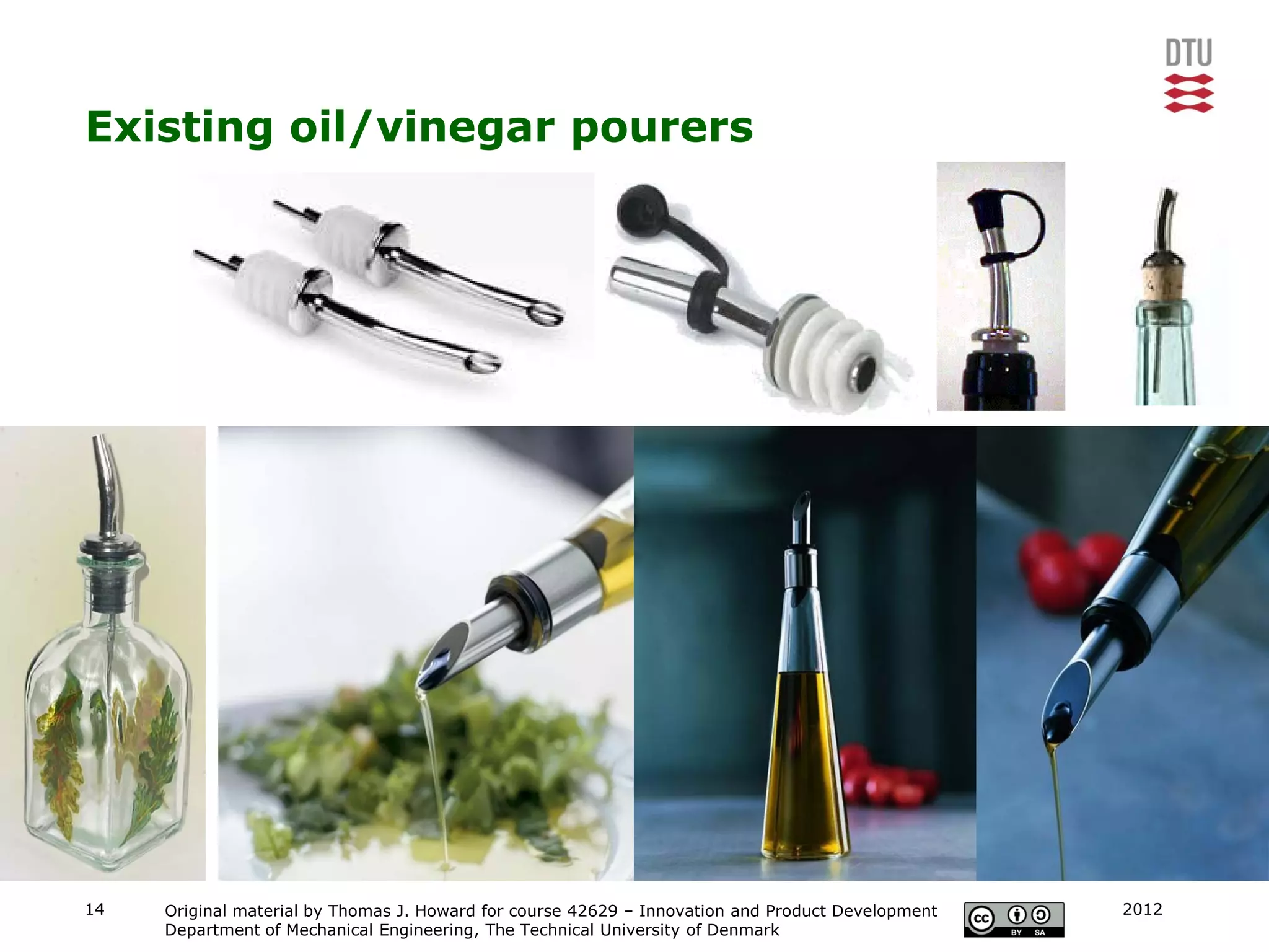 Existing oil/vinegar pourers




14   Original material by Thomas J. Howard for course 42629 – Innovation and Product Development   2012
     Department of Mechanical Engineering, The Technical University of Denmark
 