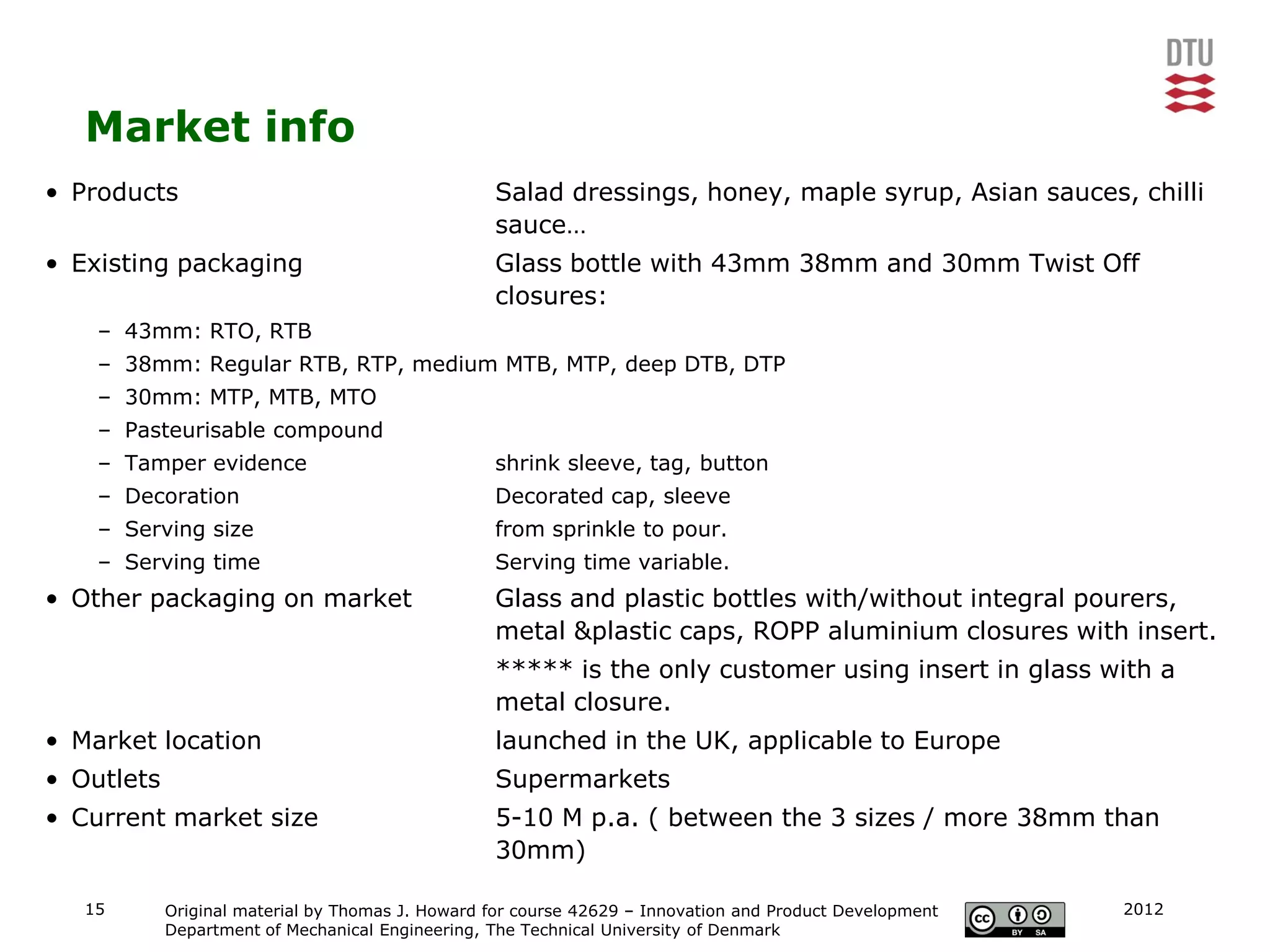 Market info
• Products                                        Salad dressings, honey, maple syrup, Asian sauces, chilli
                                                  sauce…
• Existing packaging                              Glass bottle with 43mm 38mm and 30mm Twist Off
                                                  closures:
    – 43mm: RTO, RTB
    – 38mm: Regular RTB, RTP, medium MTB, MTP, deep DTB, DTP
    – 30mm: MTP, MTB, MTO
    – Pasteurisable compound
    – Tamper evidence                             shrink sleeve, tag, button
    – Decoration                                  Decorated cap, sleeve
    – Serving size                                from sprinkle to pour.
    – Serving time                                Serving time variable.
• Other packaging on market                       Glass and plastic bottles with/without integral pourers,
                                                  metal &plastic caps, ROPP aluminium closures with insert.
                                                  ***** is the only customer using insert in glass with a
                                                  metal closure.
• Market location                                 launched in the UK, applicable to Europe
• Outlets                                         Supermarkets
• Current market size                             5-10 M p.a. ( between the 3 sizes / more 38mm than
                                                  30mm)

   15       Original material by Thomas J. Howard for course 42629 – Innovation and Product Development   2012
            Department of Mechanical Engineering, The Technical University of Denmark
 