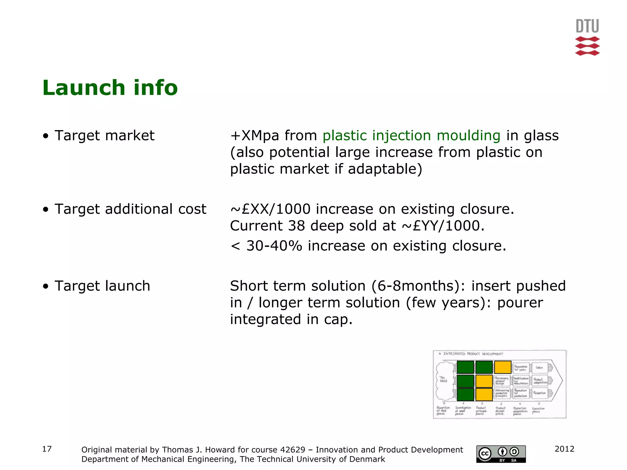 Launch info

• Target market                         +XMpa from plastic injection moulding in glass
                                        (also potential large increase from plastic on
                                        plastic market if adaptable)

• Target additional cost                ~£XX/1000 increase on existing closure.
                                        Current 38 deep sold at ~£YY/1000.
                                        < 30-40% increase on existing closure.

• Target launch                         Short term solution (6-8months): insert pushed
                                        in / longer term solution (few years): pourer
                                        integrated in cap.




17   Original material by Thomas J. Howard for course 42629 – Innovation and Product Development   2012
     Department of Mechanical Engineering, The Technical University of Denmark
 