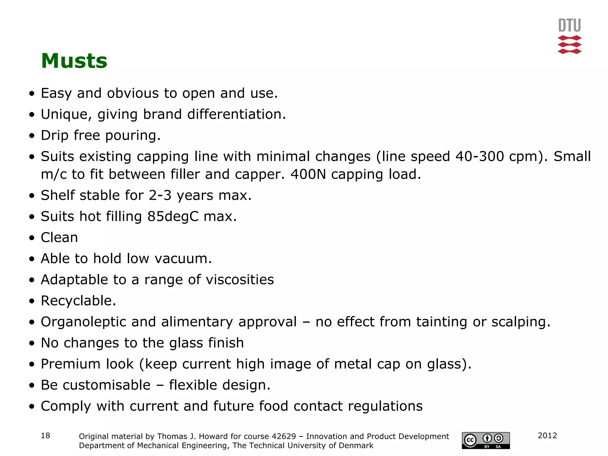 Musts
• Easy and obvious to open and use.
• Unique, giving brand differentiation.
• Drip free pouring.
• Suits existing capping line with minimal changes (line speed 40-300 cpm). Small
  m/c to fit between filler and capper. 400N capping load.
• Shelf stable for 2-3 years max.
• Suits hot filling 85degC max.
• Clean
• Able to hold low vacuum.
• Adaptable to a range of viscosities
• Recyclable.
• Organoleptic and alimentary approval – no effect from tainting or scalping.
• No changes to the glass finish
• Premium look (keep current high image of metal cap on glass).
• Be customisable – flexible design.
• Comply with current and future food contact regulations

 18       Original material by Thomas J. Howard for course 42629 – Innovation and Product Development   2012
          Department of Mechanical Engineering, The Technical University of Denmark
 