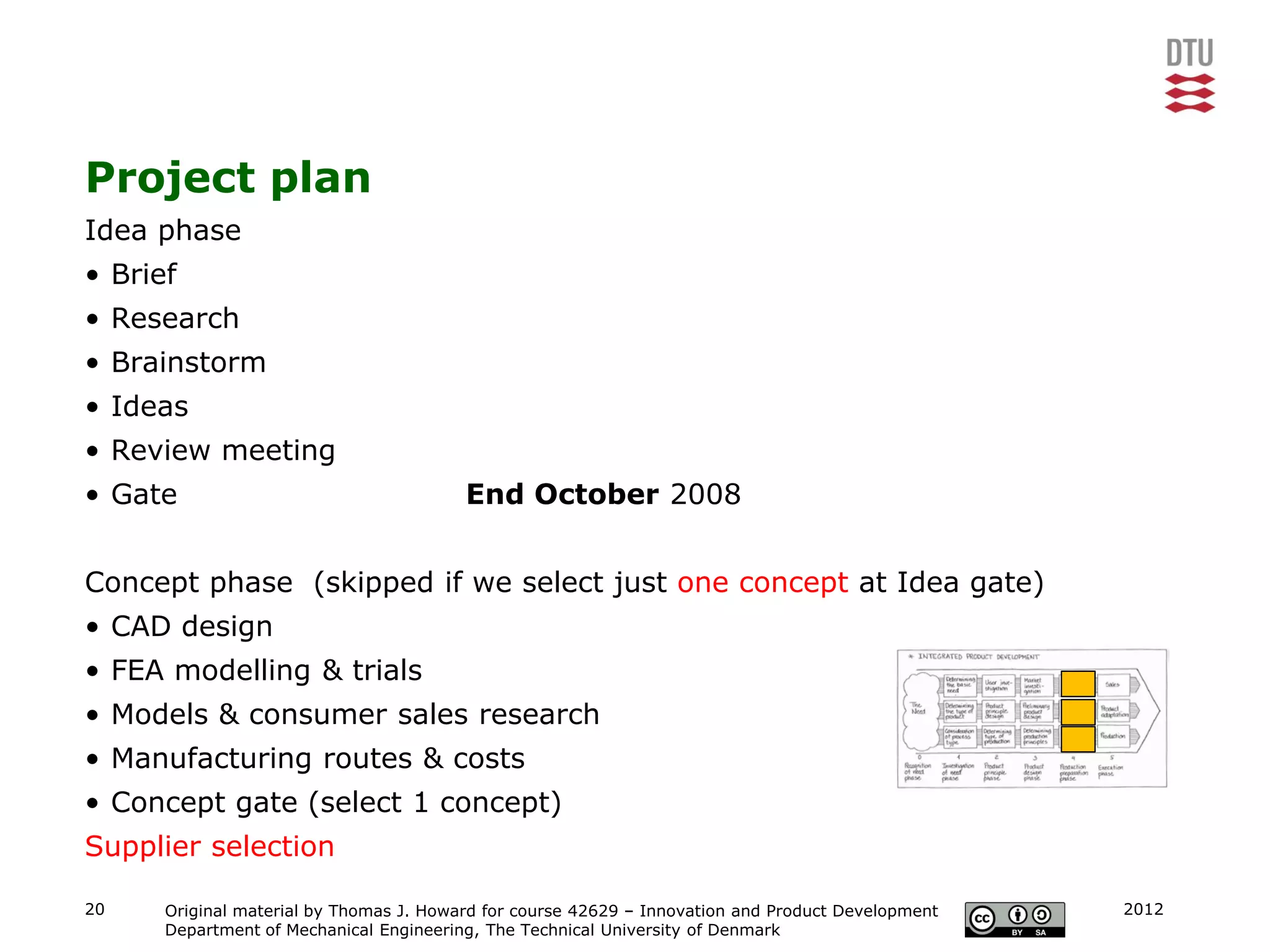 Project plan
Idea phase
• Brief
• Research
• Brainstorm
• Ideas
• Review meeting
• Gate                                   End October 2008


Concept phase (skipped if we select just one concept at Idea gate)
• CAD design
• FEA modelling & trials
• Models & consumer sales research
• Manufacturing routes & costs
• Concept gate (select 1 concept)
Supplier selection

20    Original material by Thomas J. Howard for course 42629 – Innovation and Product Development   2012
      Department of Mechanical Engineering, The Technical University of Denmark
 