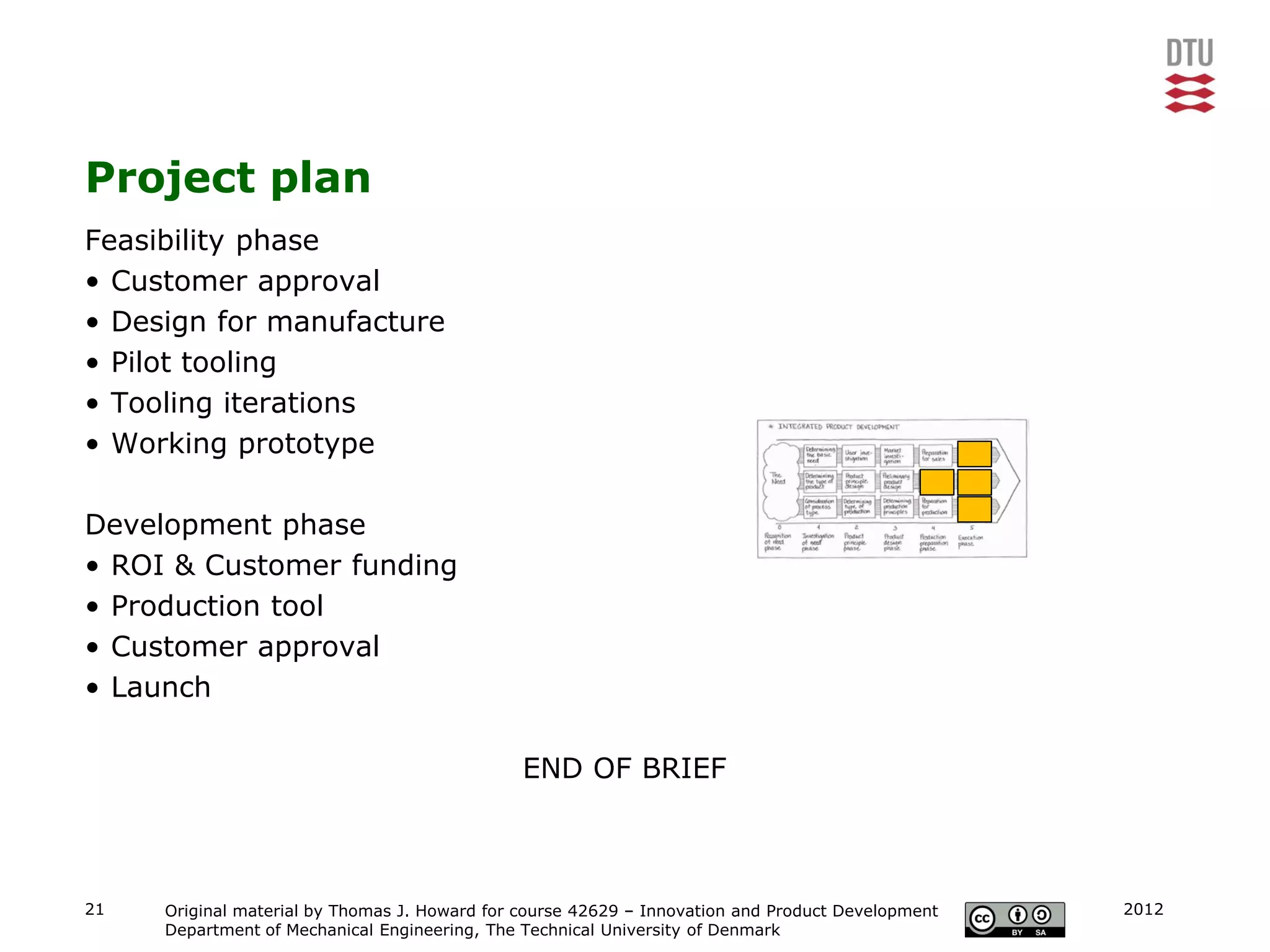 Project plan
Feasibility phase
• Customer approval
• Design for manufacture
• Pilot tooling
• Tooling iterations
• Working prototype

Development phase
• ROI & Customer funding
• Production tool
• Customer approval
• Launch

                                               END OF BRIEF



21   Original material by Thomas J. Howard for course 42629 – Innovation and Product Development   2012
     Department of Mechanical Engineering, The Technical University of Denmark
 