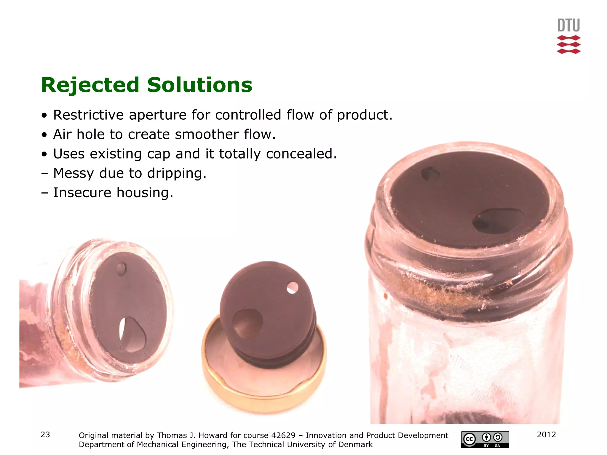 Rejected Solutions
• Restrictive aperture for controlled flow of product.
• Air hole to create smoother flow.
• Uses existing cap and it totally concealed.
– Messy due to dripping.
– Insecure housing.




23   Original material by Thomas J. Howard for course 42629 – Innovation and Product Development   2012
     Department of Mechanical Engineering, The Technical University of Denmark
 