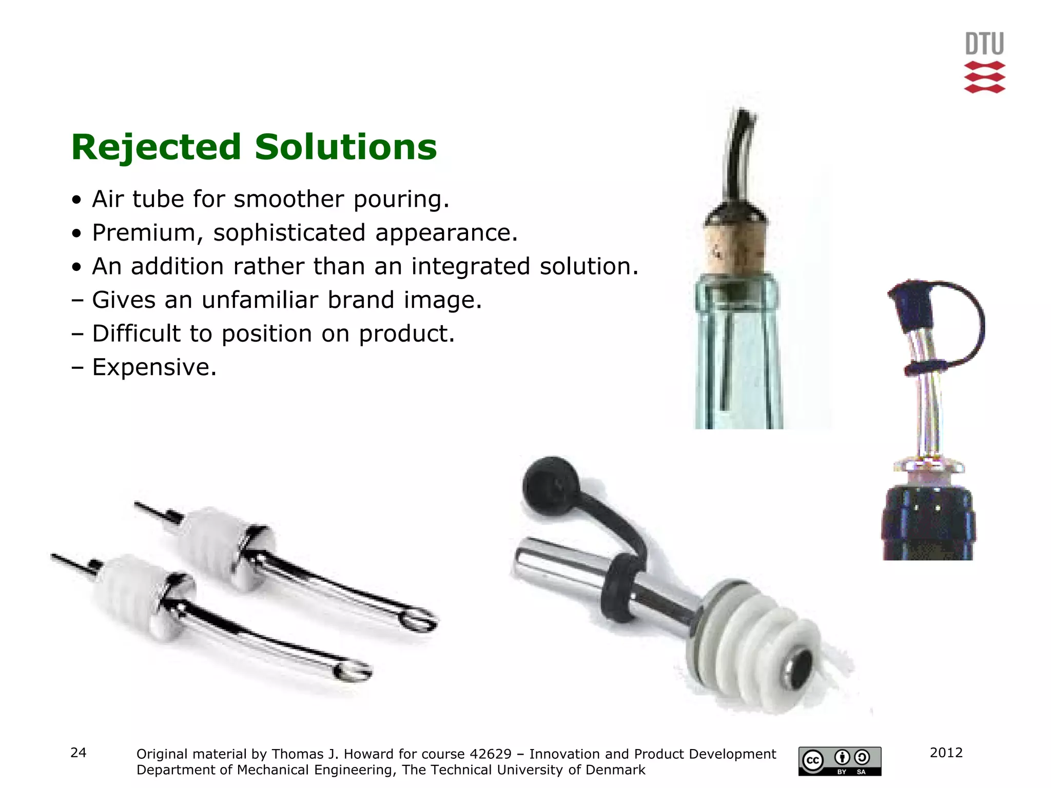 Rejected Solutions
• Air tube for smoother pouring.
• Premium, sophisticated appearance.
• An addition rather than an integrated solution.
– Gives an unfamiliar brand image.
– Difficult to position on product.
– Expensive.




24   Original material by Thomas J. Howard for course 42629 – Innovation and Product Development   2012
     Department of Mechanical Engineering, The Technical University of Denmark
 