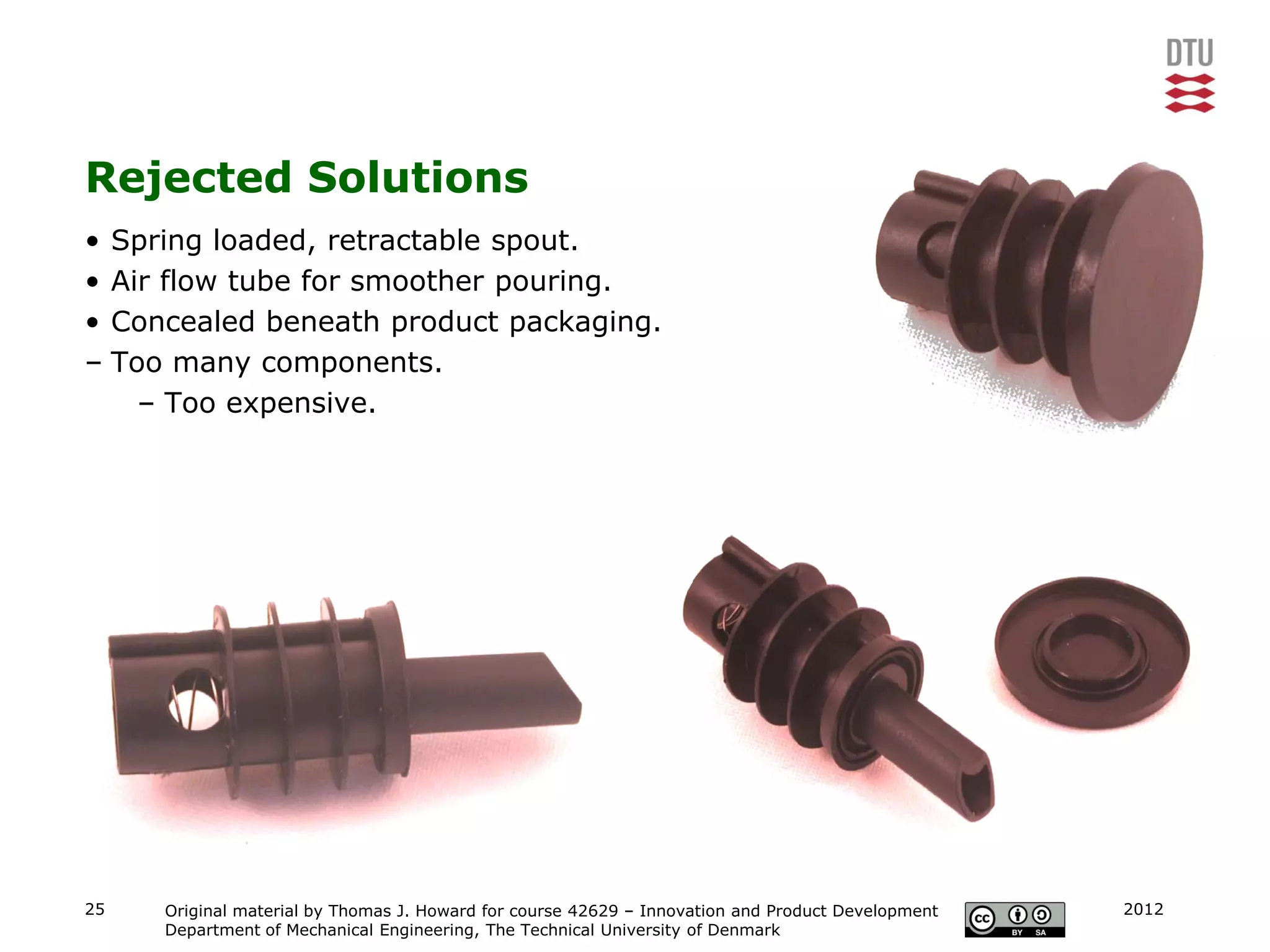 Rejected Solutions
• Spring loaded, retractable spout.
• Air flow tube for smoother pouring.
• Concealed beneath product packaging.
– Too many components.
    – Too expensive.




25   Original material by Thomas J. Howard for course 42629 – Innovation and Product Development   2012
     Department of Mechanical Engineering, The Technical University of Denmark
 