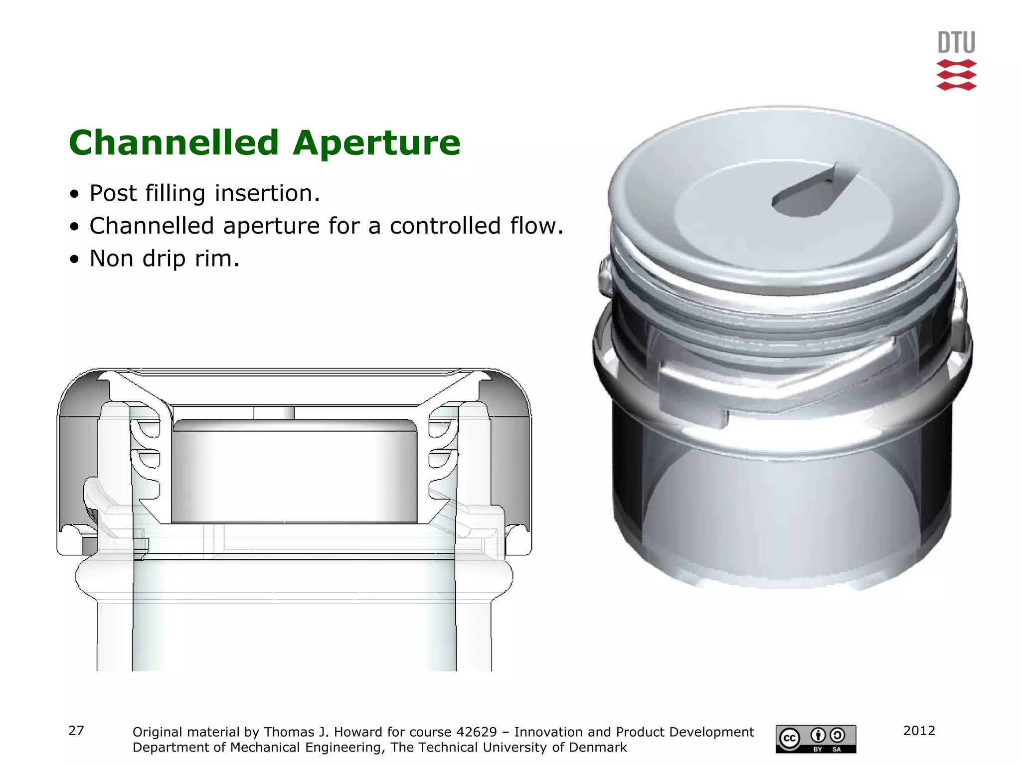 Channelled Aperture
• Post filling insertion.
• Channelled aperture for a controlled flow.
• Non drip rim.




27   Original material by Thomas J. Howard for course 42629 – Innovation and Product Development   2012
     Department of Mechanical Engineering, The Technical University of Denmark
 