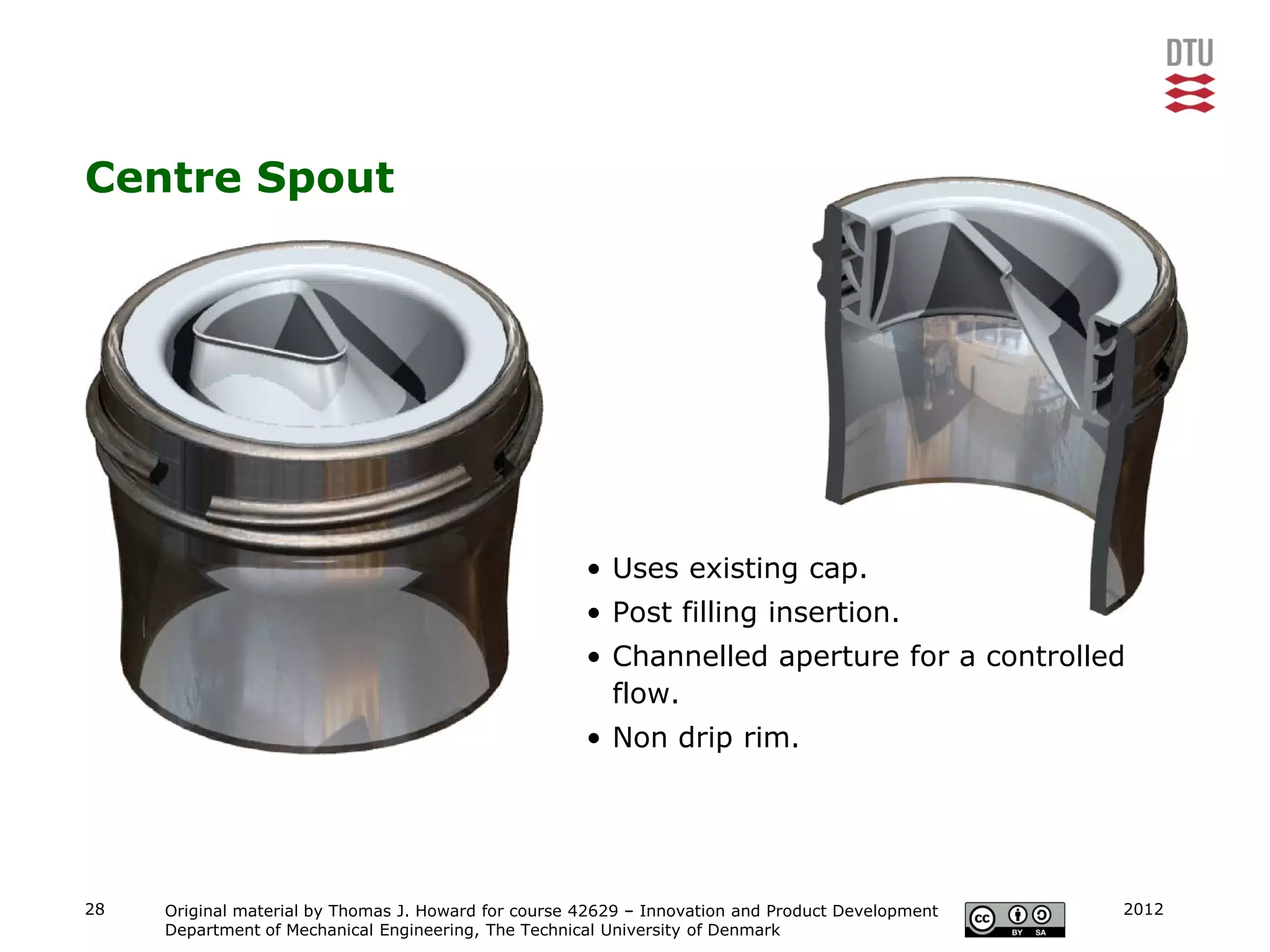 Centre Spout




                                                      • Uses existing cap.
                                                      • Post filling insertion.
                                                      • Channelled aperture for a controlled
                                                        flow.
                                                      • Non drip rim.




28   Original material by Thomas J. Howard for course 42629 – Innovation and Product Development   2012
     Department of Mechanical Engineering, The Technical University of Denmark
 
