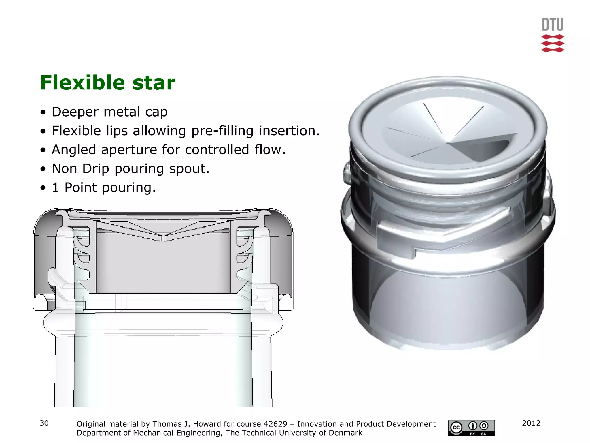 Flexible star
•    Deeper metal cap
•    Flexible lips allowing pre-filling insertion.
•    Angled aperture for controlled flow.
•    Non Drip pouring spout.
•    1 Point pouring.




30       Original material by Thomas J. Howard for course 42629 – Innovation and Product Development   2012
         Department of Mechanical Engineering, The Technical University of Denmark
 