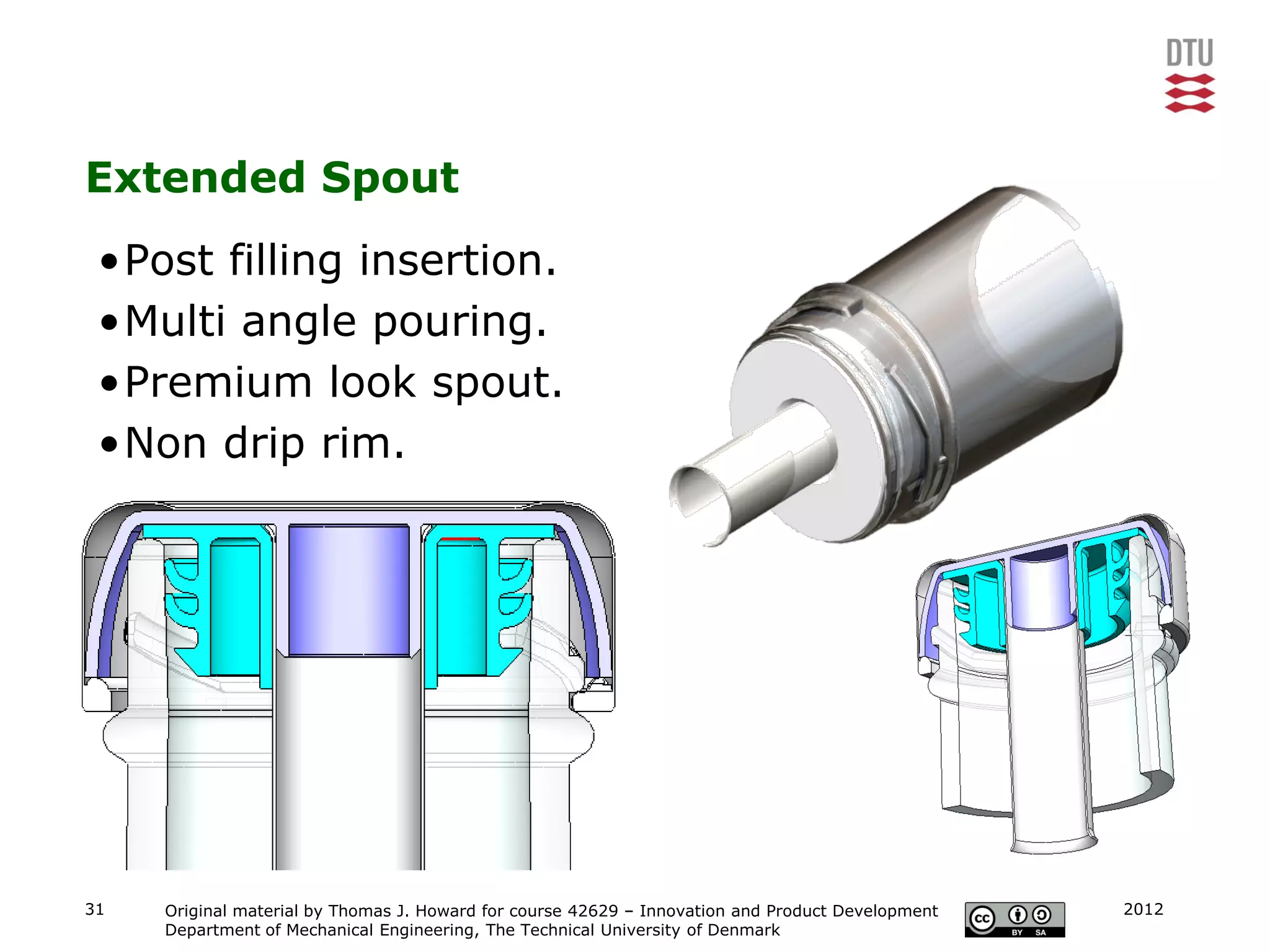 Extended Spout
 •Post filling insertion.
 •Multi angle pouring.
 •Premium look spout.
 •Non drip rim.




31   Original material by Thomas J. Howard for course 42629 – Innovation and Product Development   2012
     Department of Mechanical Engineering, The Technical University of Denmark
 