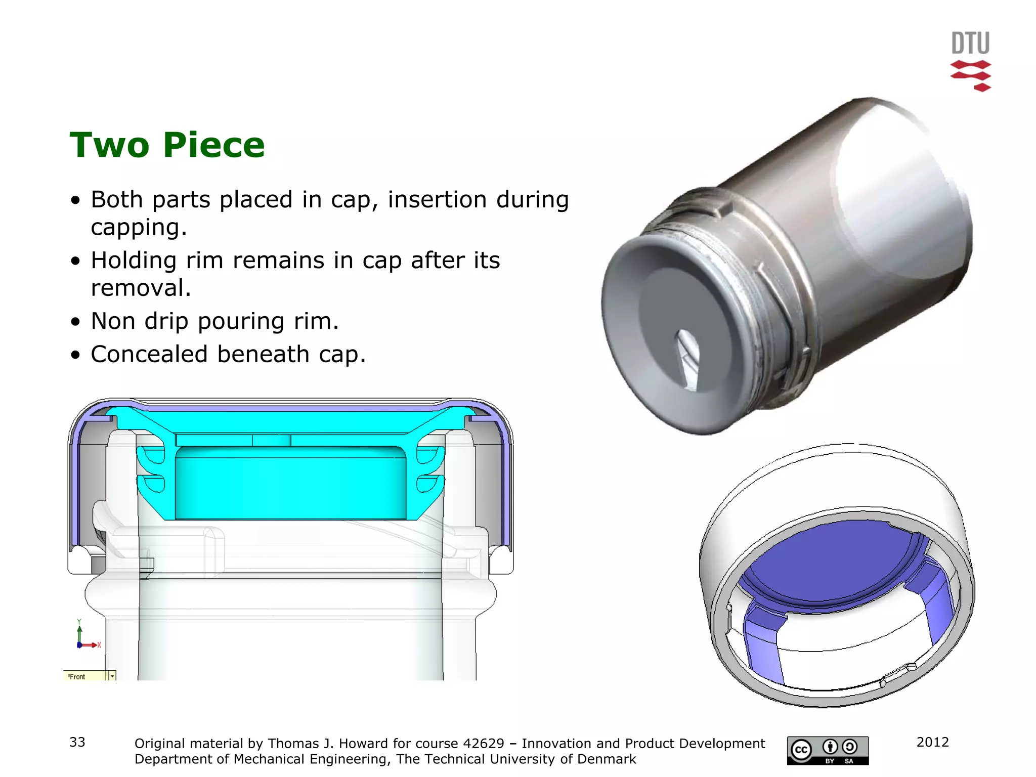 Two Piece
• Both parts placed in cap, insertion during
  capping.
• Holding rim remains in cap after its
  removal.
• Non drip pouring rim.
• Concealed beneath cap.




33   Original material by Thomas J. Howard for course 42629 – Innovation and Product Development   2012
     Department of Mechanical Engineering, The Technical University of Denmark
 