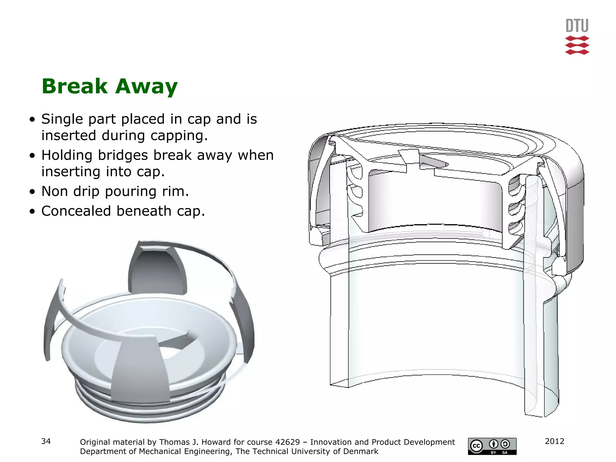 Break Away
• Single part placed in cap and is
  inserted during capping.
• Holding bridges break away when
  inserting into cap.
• Non drip pouring rim.
• Concealed beneath cap.




 34    Original material by Thomas J. Howard for course 42629 – Innovation and Product Development   2012
       Department of Mechanical Engineering, The Technical University of Denmark
 