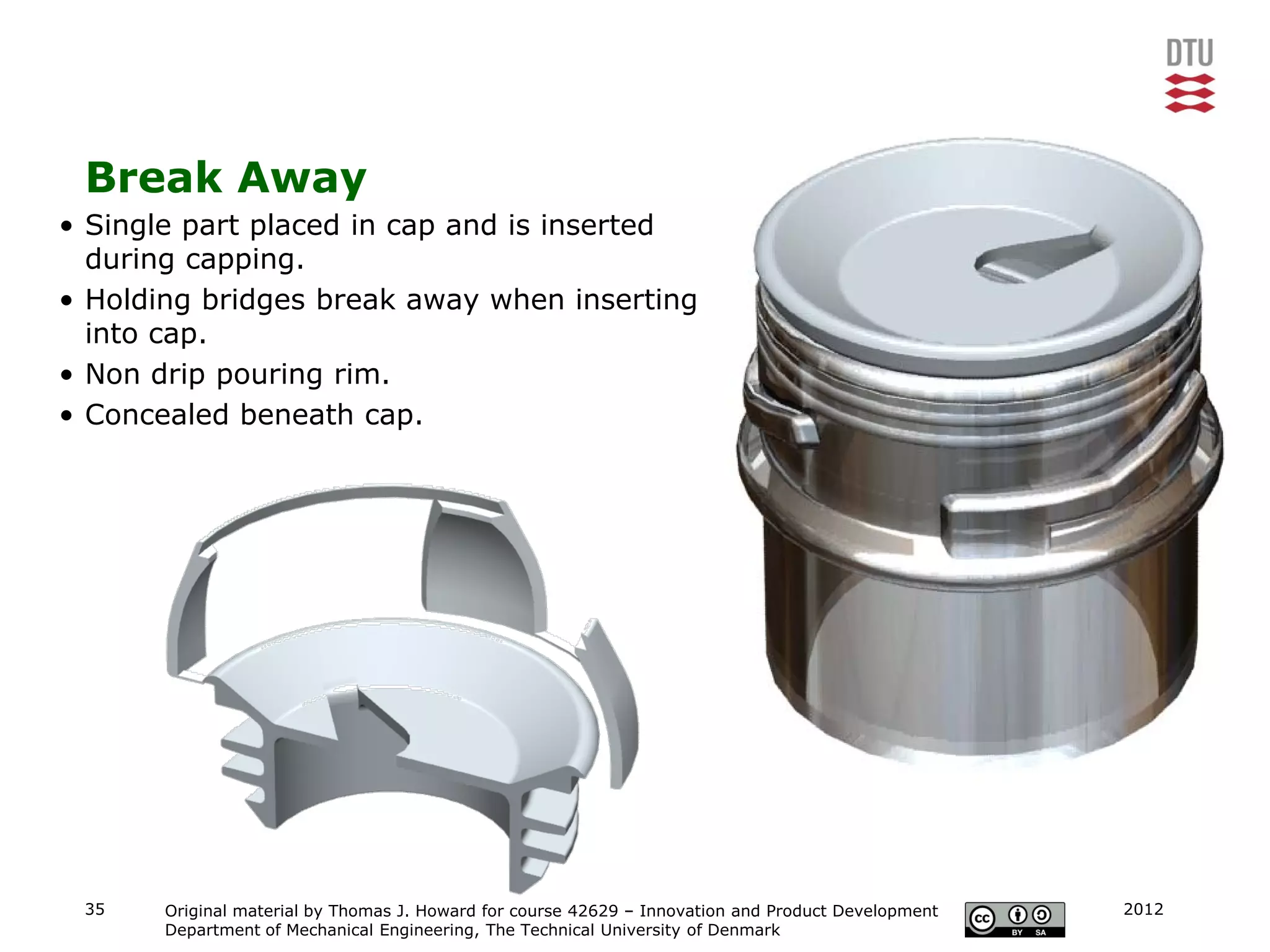 Break Away
• Single part placed in cap and is inserted
  during capping.
• Holding bridges break away when inserting
  into cap.
• Non drip pouring rim.
• Concealed beneath cap.




 35    Original material by Thomas J. Howard for course 42629 – Innovation and Product Development   2012
       Department of Mechanical Engineering, The Technical University of Denmark
 