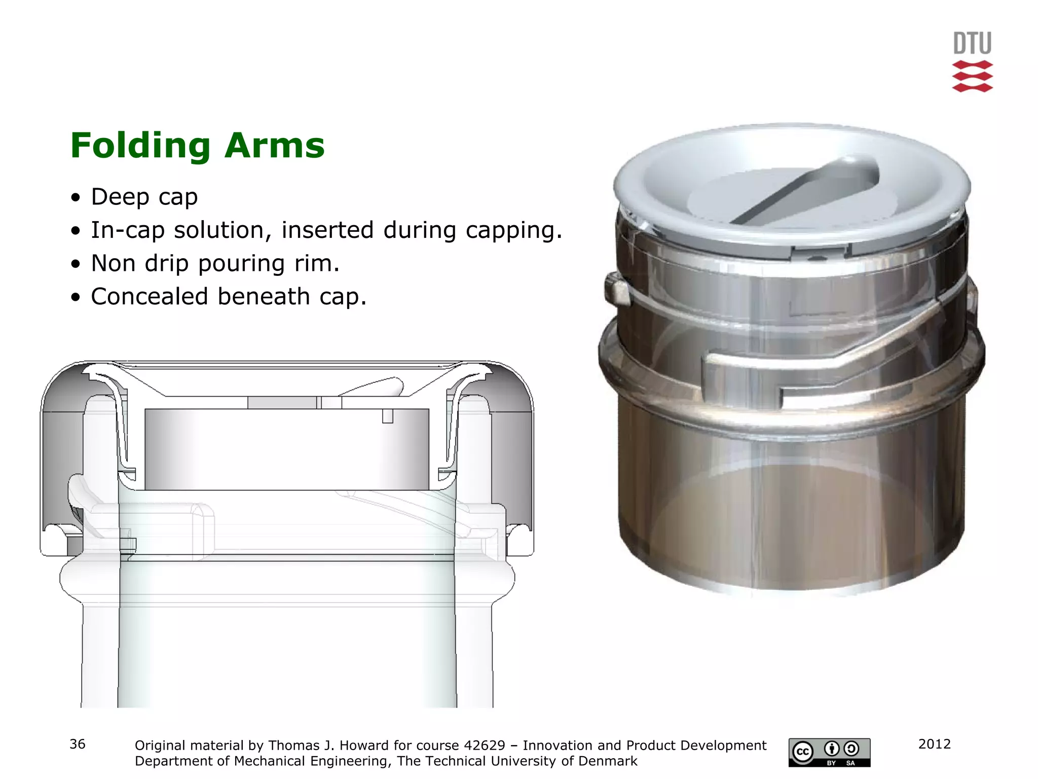 Folding Arms
•    Deep cap
•    In-cap solution, inserted during capping.
•    Non drip pouring rim.
•    Concealed beneath cap.




36      Original material by Thomas J. Howard for course 42629 – Innovation and Product Development   2012
        Department of Mechanical Engineering, The Technical University of Denmark
 