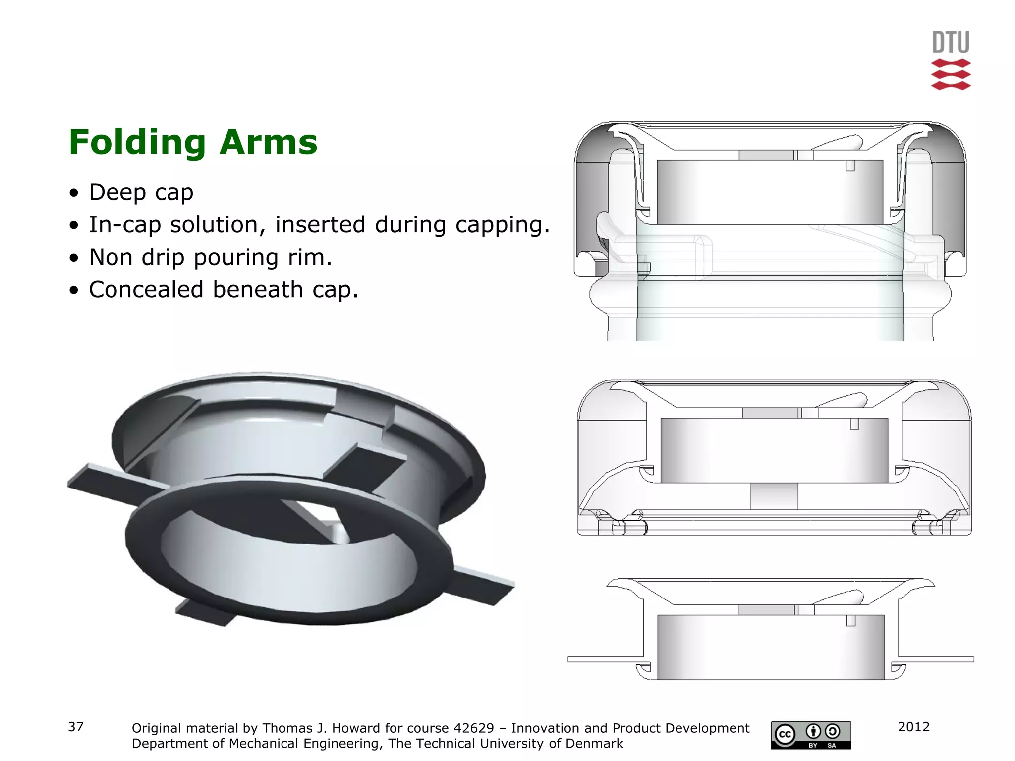 Folding Arms
•    Deep cap
•    In-cap solution, inserted during capping.
•    Non drip pouring rim.
•    Concealed beneath cap.




37      Original material by Thomas J. Howard for course 42629 – Innovation and Product Development   2012
        Department of Mechanical Engineering, The Technical University of Denmark
 