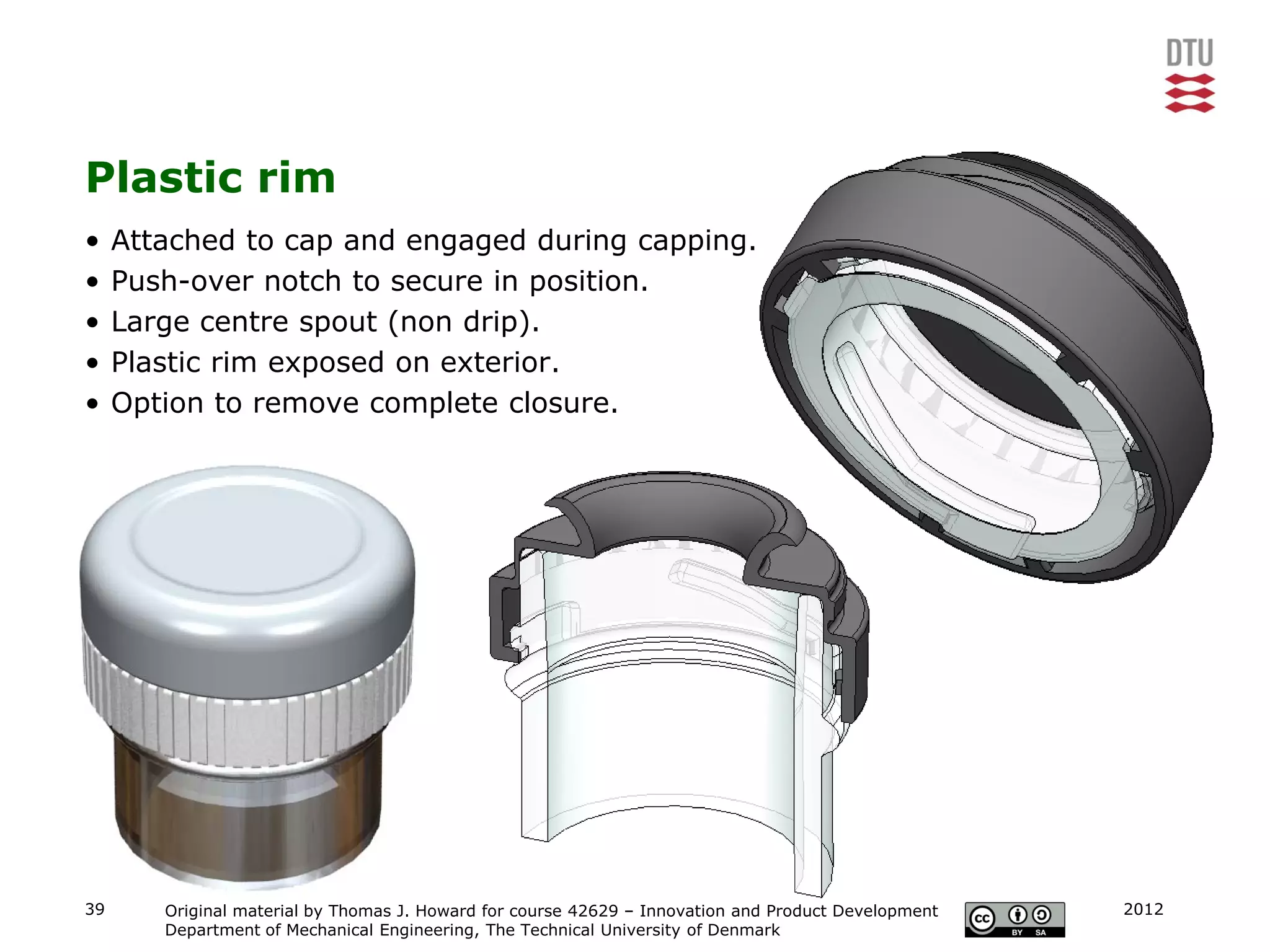 Plastic rim
•    Attached to cap and engaged during capping.
•    Push-over notch to secure in position.
•    Large centre spout (non drip).
•    Plastic rim exposed on exterior.
•    Option to remove complete closure.




39      Original material by Thomas J. Howard for course 42629 – Innovation and Product Development   2012
        Department of Mechanical Engineering, The Technical University of Denmark
 