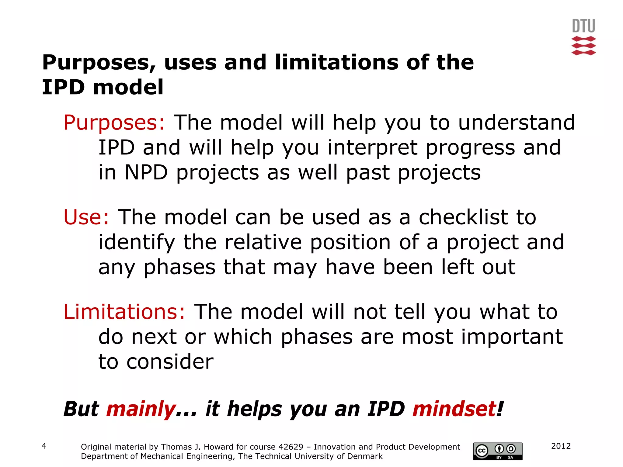 Purposes, uses and limitations of the
IPD model
    Purposes: The model will help you to understand
       IPD and will help you interpret progress and
       in NPD projects as well past projects

    Use: The model can be used as a checklist to
       identify the relative position of a project and
       any phases that may have been left out

    Limitations: The model will not tell you what to
       do next or which phases are most important
       to consider

    But mainly... it helps you an IPD mindset!
4    Original material by Thomas J. Howard for course 42629 – Innovation and Product Development   2012
     Department of Mechanical Engineering, The Technical University of Denmark
 