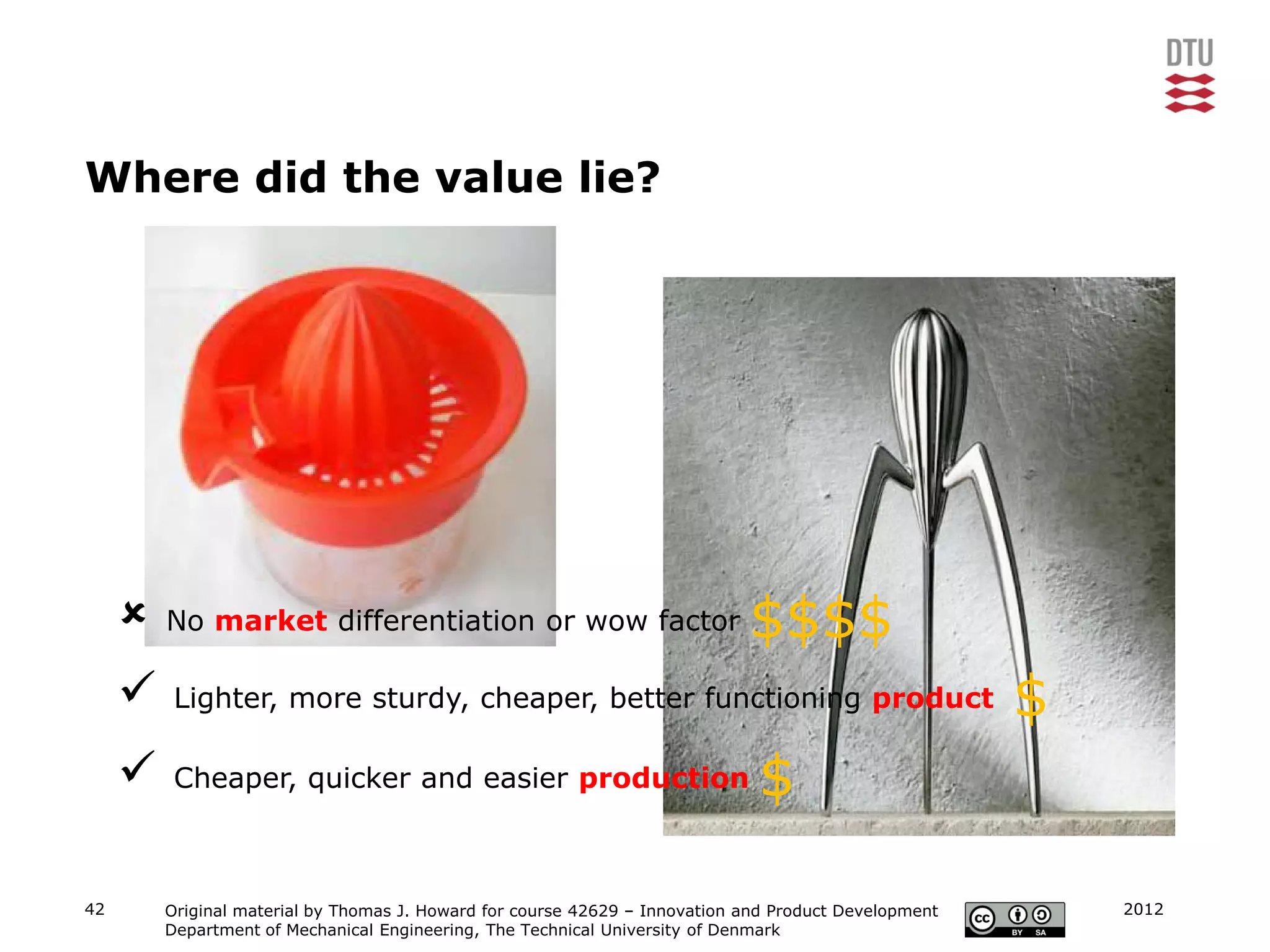 Where did the value lie?




        No market differentiation or wow factor                             $$$$
         Lighter, more sturdy, cheaper, better functioning product                                    $
         Cheaper, quicker and easier production                              $

42       Original material by Thomas J. Howard for course 42629 – Innovation and Product Development       2012
         Department of Mechanical Engineering, The Technical University of Denmark
 