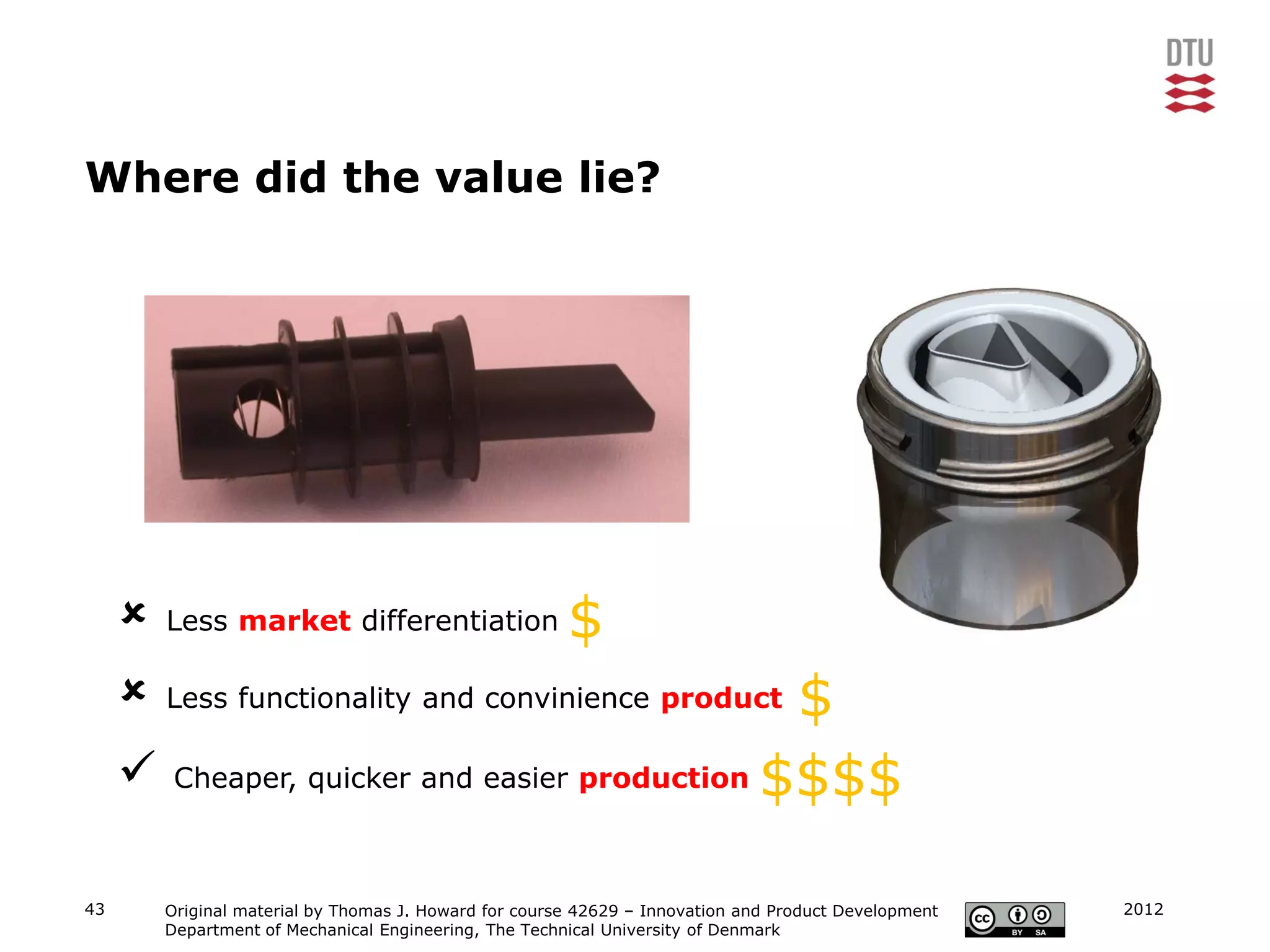 Where did the value lie?




        Less market differentiation                    $
                                              $
         Less functionality and convinience product

      Cheaper, quicker and easier production $$$$

43       Original material by Thomas J. Howard for course 42629 – Innovation and Product Development   2012
         Department of Mechanical Engineering, The Technical University of Denmark
 