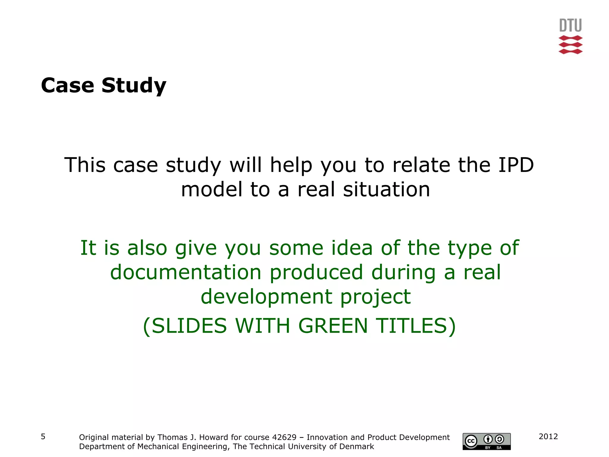 Case Study


    This case study will help you to relate the IPD
                model to a real situation

     It is also give you some idea of the type of
         documentation produced during a real
                   development project
             (SLIDES WITH GREEN TITLES)




5    Original material by Thomas J. Howard for course 42629 – Innovation and Product Development   2012
     Department of Mechanical Engineering, The Technical University of Denmark
 