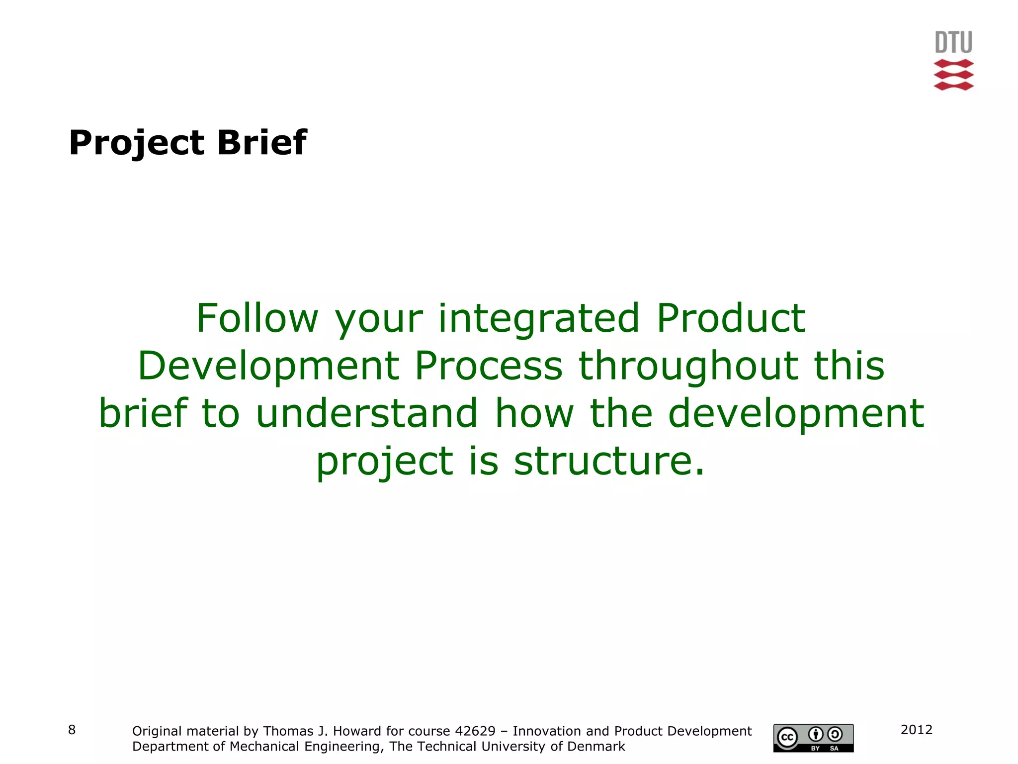 Project Brief




          Follow your integrated Product
      Development Process throughout this
    brief to understand how the development
                project is structure.




8    Original material by Thomas J. Howard for course 42629 – Innovation and Product Development   2012
     Department of Mechanical Engineering, The Technical University of Denmark
 
