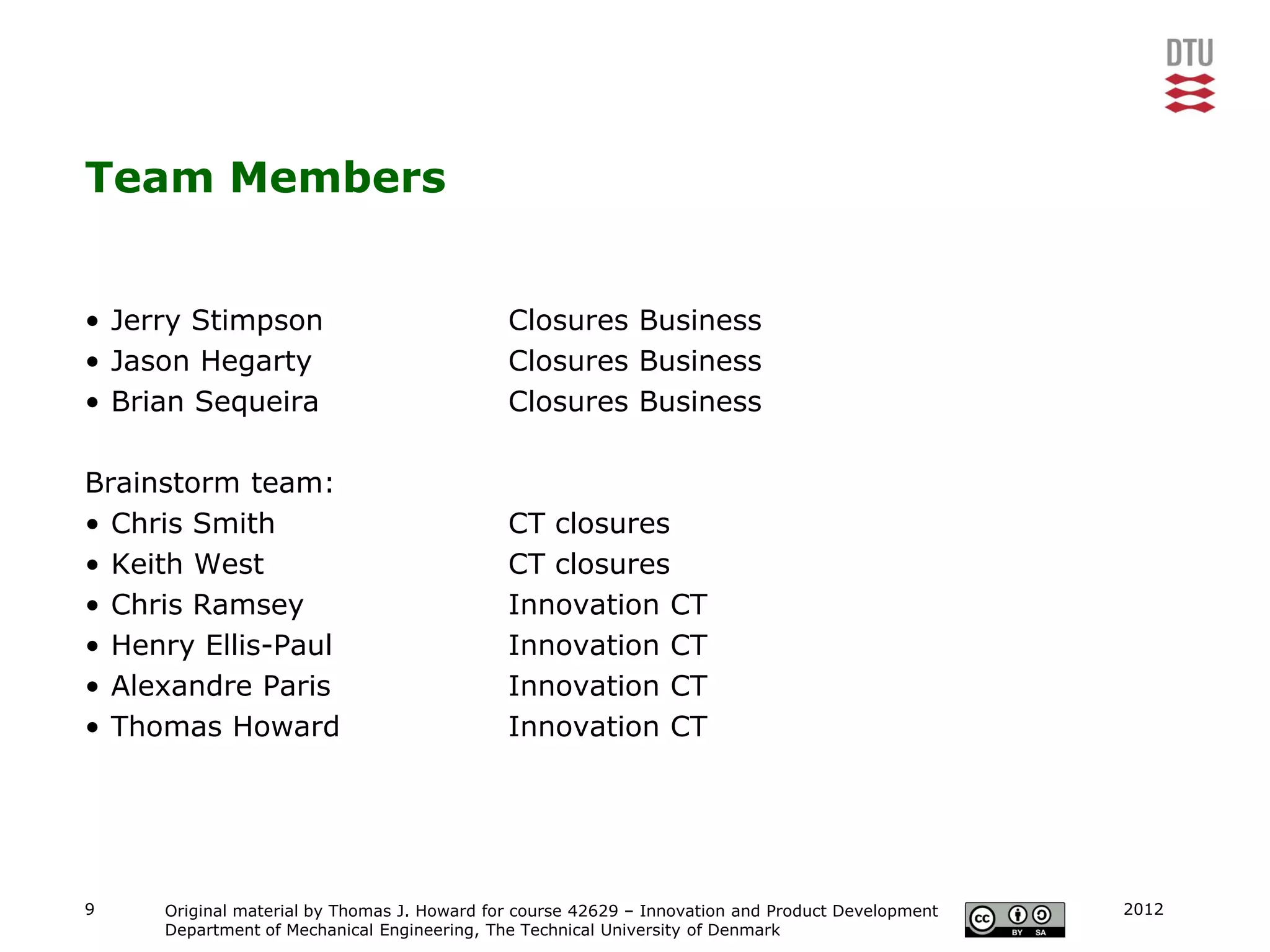 Team Members


• Jerry Stimpson                             Closures Business
• Jason Hegarty                              Closures Business
• Brian Sequeira                             Closures Business

Brainstorm team:
• Chris Smith                                CT closures
• Keith West                                 CT closures
• Chris Ramsey                               Innovation CT
• Henry Ellis-Paul                           Innovation CT
• Alexandre Paris                            Innovation CT
• Thomas Howard                              Innovation CT




9    Original material by Thomas J. Howard for course 42629 – Innovation and Product Development   2012
     Department of Mechanical Engineering, The Technical University of Denmark
 