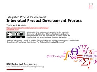 Integrated Product Development
Integrated Product Development Process
Thomas J. Howard
https://sites.google.com/site/thomasjameshowardhomepage/
thow@mek.dtu.dk
                          Unless otherwise stated, this material is under a Creative
                          Commons 3.0 Attribution–Share-Alike licence and can be
                          freely modified, used and redistributed but only under the
                          same licence and if including the following statement:
“Original material by Thomas J. Howard for course 42629 – Innovation and Product Development
Department of Mechanical Engineering, The Technical University of Denmark”
 