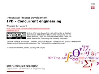 Integrated Product Development
IPD - Concurrent engineering
Thomas J. Howard
https://sites.google.com/site/thomasjameshowardhomepage/
thow@mek.dtu.dk
                            Unless otherwise stated, this material is under a Creative
                            Commons 3.0 Attribution–Share-Alike licence and can be
                            freely modified, used and redistributed but only under the
                            same licence and if including the following statement:
“Original material by Thomas J. Howard for course 42629 – Innovation and Product Development
Department of Mechanical Engineering, The Technical University of Denmark”

Thanks to Thorkild Ahm, IPU for providing DfA samples
 