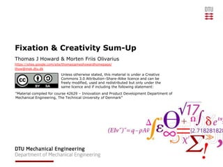 Fixation & Creativity Sum-Up
Thomas J Howard & Morten Friis Olivarius
https://sites.google.com/site/thomasjameshowardhomepage/
thow@mek.dtu.dk
                          Unless otherwise stated, this material is under a Creative
                          Commons 3.0 Attribution–Share-Alike licence and can be
                          freely modified, used and redistributed but only under the
                          same licence and if including the following statement:
“Material compiled for course 42629 – Innovation and Product Development Department of
Mechanical Engineering, The Technical University of Denmark”
 