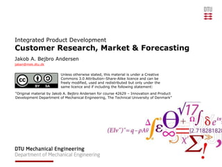 Integrated Product Development
Customer Research, Market & Forecasting
Jakob A. Bejbro Andersen
jaban@mek.dtu.dk


                         Unless otherwise stated, this material is under a Creative
                         Commons 3.0 Attribution–Share-Alike licence and can be
                         freely modified, used and redistributed but only under the
                         same licence and if including the following statement:
“Original material by Jakob A. Bejbro Andersen for course 42629 – Innovation and Product
Development Department of Mechanical Engineering, The Technical University of Denmark”
 
