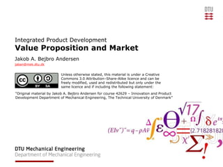 Integrated Product Development
Value Proposition and Market
Jakob A. Bejbro Andersen
jaban@mek.dtu.dk


                         Unless otherwise stated, this material is under a Creative
                         Commons 3.0 Attribution–Share-Alike licence and can be
                         freely modified, used and redistributed but only under the
                         same licence and if including the following statement:
“Original material by Jakob A. Bejbro Andersen for course 42629 – Innovation and Product
Development Department of Mechanical Engineering, The Technical University of Denmark”
 