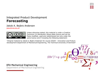 Integrated Product Development
Forecasting
Jakob A. Bejbro Andersen
jaban@mek.dtu.dk


                         Unless otherwise stated, this material is under a Creative
                         Commons 3.0 Attribution–Share-Alike licence and can be
                         freely modified, used and redistributed but only under the
                         same licence and if including the following statement:
“Original material by Jakob A. Bejbro Andersen for course 42629 – Innovation and Product
Development Department of Mechanical Engineering, The Technical University of Denmark”
 