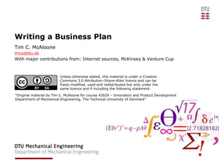 Writing a Business Plan
Tim C. McAloone
tmca@dtu.dk
With major contributions from: Internet sources, McKinsey & Venture Cup



                         Unless otherwise stated, this material is under a Creative
                         Commons 3.0 Attribution–Share-Alike licence and can be
                         freely modified, used and redistributed but only under the
                         same licence and if including the following statement:
“Original material by Tim C. McAloone for course 42629 – Innovation and Product Development
Department of Mechanical Engineering, The Technical University of Denmark”
 