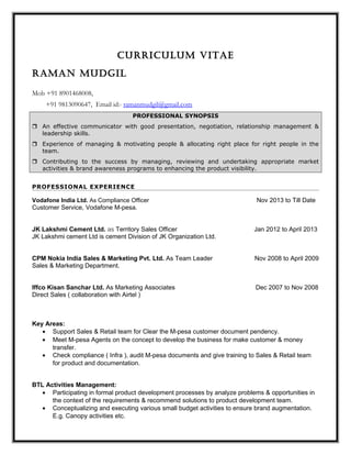 CURRICULUM VITAE
RAMAn MUdgIL
Mob +91 8901468008,
+91 9813090647, Email id:- ramanmudgil@gmail.com
PROFESSIONAL SYNOPSIS
 An effective communicator with good presentation, negotiation, relationship management &
leadership skills.
 Experience of managing & motivating people & allocating right place for right people in the
team.
 Contributing to the success by managing, reviewing and undertaking appropriate market
activities & brand awareness programs to enhancing the product visibility.
PROFESSIONAL EXPERIENCE
Vodafone India Ltd. As Compliance Officer Nov 2013 to Till Date
Customer Service, Vodafone M-pesa.
JK Lakshmi Cement Ltd. as Territory Sales Officer Jan 2012 to April 2013
JK Lakshmi cement Ltd is cement Division of JK Organization Ltd.
CPM Nokia India Sales & Marketing Pvt. Ltd. As Team Leader Nov 2008 to April 2009
Sales & Marketing Department.
Iffco Kisan Sanchar Ltd. As Marketing Associates Dec 2007 to Nov 2008
Direct Sales ( collaboration with Airtel )
Key Areas:
• Support Sales & Retail team for Clear the M-pesa customer document pendency.
• Meet M-pesa Agents on the concept to develop the business for make customer & money
transfer.
• Check compliance ( Infra ), audit M-pesa documents and give training to Sales & Retail team
for product and documentation.
BTL Activities Management:
• Participating in formal product development processes by analyze problems & opportunities in
the context of the requirements & recommend solutions to product development team.
• Conceptualizing and executing various small budget activities to ensure brand augmentation.
E.g. Canopy activities etc.
 