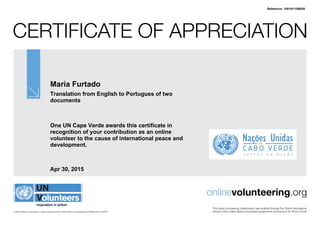 Certificate of Appreciation
United Nations Volunteers is administered by the United Nations Development Programme (UNDP)
onlinevolunteering.org
This online volunteering collaboration was enabled through the Online Volunteering
service of the United Nations Volunteers programme according to its Terms of Use
Maria Furtado
Translation from English to Portugues of two
documents
One UN Cape Verde awards this certificate in
recognition of your contribution as an online
volunteer to the cause of international peace and
development.
Apr 30, 2015
Reference: 1001911/58048
 