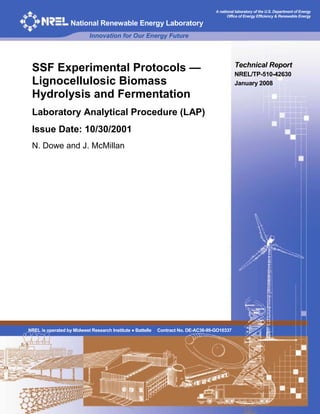 A national laboratory of the U.S. Department of Energy
Office of Energy Efficiency & Renewable Energy
National Renewable Energy Laboratory
Innovation for Our Energy Future
SSF Experimental Protocols —
Lignocellulosic Biomass
Hydrolysis and Fermentation
Laboratory Analytical Procedure (LAP)
Issue Date: 10/30/2001
N. Dowe and J. McMillan
Technical Report
NREL/TP-510-42630
January 2008
NREL is operated by Midwest Research Institute ● Battelle Contract No. DE-AC36-99-GO10337
 