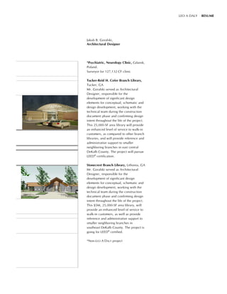 Jakub B. Goralski,
Architectural Designer
LEO A DALY RESUME
*Psychiatric, Neurology Clinic, Gdansk,
Poland.
Surveyor for 127,132 CF clinic
Tucker-Reid H. Cofer Branch Library,
Tucker, GA
Mr. Goralski served as Architectural
Designer, responsible for the
development of significant design
elements for conceptual, schematic and
design development, working with the
technical team during the construction
document phase and confirming design
intent throughout the life of the project.
This 25,000-SF area library will provide
an enhanced level of service to walk-in
customers, as compared to other branch
libraries, and will provide reference and
administrative support to smaller
neighboring branches in east central
DeKalb County. The project will pursue
LEED®
certification.
Stonecrest Branch Library, Lithonia, GA
Mr. Goralski served as Architectural
Designer, responsible for the
development of significant design
elements for conceptual, schematic and
design development, working with the
technical team during the construction
document phase and confirming design
intent throughout the life of the project.
This $5M, 25,000-SF area library, will
provide an enhanced level of service to
walk-in customers, as well as provide
reference and administrative support to
smaller neighboring branches in
southeast DeKalb County. The project is
going for LEED®
certified.
*Non-LEO A DALY project
 