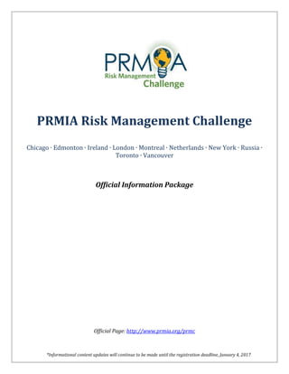*Informational content updates will continue to be made until the registration deadline, January 4, 2017
PRMIA Risk Management Challenge
Chicago ∙ Edmonton ∙ Ireland ∙ London ∙ Montreal ∙ Netherlands ∙ New York ∙ Russia ∙
Toronto ∙ Vancouver
Official Information Package
Official Page: http://www.prmia.org/prmc
 