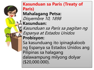 Kasunduan sa Paris (Treaty of
Paris)
Mahalagang Petsa:
Disyembre 10, 1898
Kasunduan:
Kasunduan sa Paris sa pagitan ng
Espanya at Estados Unidos
Probisyon:
Sa kasunduang ito ipinagkaloob
ng Espanya sa Estados Unidos ang
Pilipinas sa halagang
dalawampung milyong dolyar
($20,000.000).
 